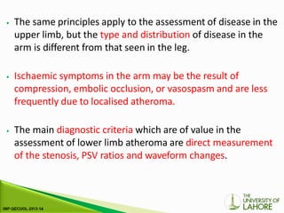 ⦁ The same principles apply to the assessment of disease in the
upper limb, but the type and distribution of disease in the
arm is different from that seen in the leg.
⦁ Ischaemic symptoms in the arm may be the result of
compression, embolic occlusion, or vasospasm and are less
frequently due to localised atheroma.
⦁ The main diagnostic criteria which are of value in the
assessment of lower limb atheroma are direct measurement
of the stenosis, PSV ratios and waveform changes.
 