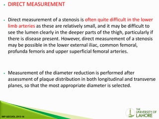 ⦁ DIRECT MEASUREMENT
⦁ Direct measurement of a stenosis is often quite difficult in the lower
limb arteries as these are relatively small, and it may be difficult to
see the lumen clearly in the deeper parts of the thigh, particularly if
there is disease present. However, direct measurement of a stenosis
may be possible in the lower external iliac, common femoral,
profunda femoris and upper superficial femoral arteries.
⦁ Measurement of the diameter reduction is performed after
assessment of plaque distribution in both longitudinal and transverse
planes, so that the most appropriate diameter is selected.
 