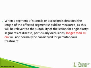 ⦁ When a segment of stenosis or occlusion is detected the
length of the affected segment should be measured, as this
will be relevant to the suitability of the lesion for angioplasty;
segments of disease, particularly occlusions, longer than 10
cm will not normally be considered for percutaneous
treatment.
 