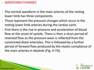 ⦁ WAVEFORM CHANGES
⦁ The normal waveform in the main arteries of the resting
lower limb has three components.
⦁ These represent the pressure changes which occur in the
resting lower limb arteries during the cardiac cycle.
⦁ First there is the rise in pressure and acceleration of blood
flow at the onset of systole. There is then a short period of
reversed flow as the pressure wave is reflected from the
constricted distal arterioles. This is followed by a further
period of forward flow produced by the elastic compliance of
the main arteries in diastole (Fig. 4-7A).
 