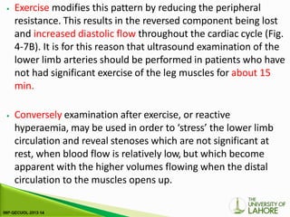 ⦁ Exercise modifies this pattern by reducing the peripheral
resistance. This results in the reversed component being lost
and increased diastolic flow throughout the cardiac cycle (Fig.
4-7B). It is for this reason that ultrasound examination of the
lower limb arteries should be performed in patients who have
not had significant exercise of the leg muscles for about 15
min.
⦁ Conversely examination after exercise, or reactive
hyperaemia, may be used in order to ‘stress’ the lower limb
circulation and reveal stenoses which are not significant at
rest, when blood flow is relatively low, but which become
apparent with the higher volumes flowing when the distal
circulation to the muscles opens up.
 