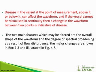 ⦁ Disease in the vessel at the point of measurement, above it
or below it, can affect the waveform, and if the vessel cannot
be visualised in continuity then a change in the waveform
between two points is indicative of disease.
⦁ The two main features which may be altered are the overall
shape of the waveform and the degree of spectral broadening
as a result of flow disturbance; the major changes are shown
in Box 4-3 and illustrated in Fig. 4-8.
 