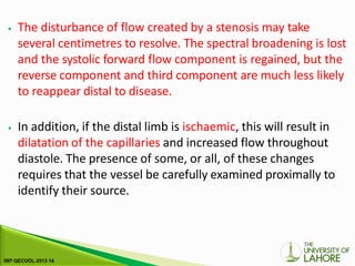 ⦁ The disturbance of flow created by a stenosis may take
several centimetres to resolve. The spectral broadening is lost
and the systolic forward flow component is regained, but the
reverse component and third component are much less likely
to reappear distal to disease.
⦁ In addition, if the distal limb is ischaemic, this will result in
dilatation of the capillaries and increased flow throughout
diastole. The presence of some, or all, of these changes
requires that the vessel be carefully examined proximally to
identify their source.
 
