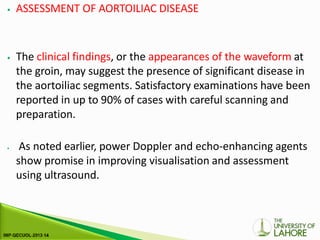 ⦁ ASSESSMENT OF AORTOILIAC DISEASE
⦁ The clinical findings, or the appearances of the waveform at
the groin, may suggest the presence of significant disease in
the aortoiliac segments. Satisfactory examinations have been
reported in up to 90% of cases with careful scanning and
preparation.
⦁ As noted earlier, power Doppler and echo-enhancing agents
show promise in improving visualisation and assessment
using ultrasound.
 