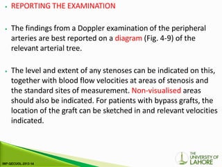 ⦁ REPORTING THE EXAMINATION
⦁ The findings from a Doppler examination of the peripheral
arteries are best reported on a diagram (Fig. 4-9) of the
relevant arterial tree.
⦁ The level and extent of any stenoses can be indicated on this,
together with blood flow velocities at areas of stenosis and
the standard sites of measurement. Non-visualised areas
should also be indicated. For patients with bypass grafts, the
location of the graft can be sketched in and relevant velocities
indicated.
 