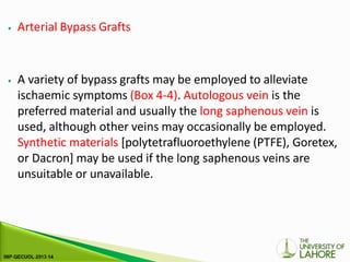 ⦁ Arterial Bypass Grafts
⦁ A variety of bypass grafts may be employed to alleviate
ischaemic symptoms (Box 4-4). Autologous vein is the
preferred material and usually the long saphenous vein is
used, although other veins may occasionally be employed.
Synthetic materials [polytetrafluoroethylene (PTFE), Goretex,
or Dacron] may be used if the long saphenous veins are
unsuitable or unavailable.
 