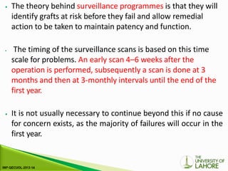 ⦁ The theory behind surveillance programmes is that they will
identify grafts at risk before they fail and allow remedial
action to be taken to maintain patency and function.
⦁ The timing of the surveillance scans is based on this time
scale for problems. An early scan 4–6 weeks after the
operation is performed, subsequently a scan is done at 3
months and then at 3-monthly intervals until the end of the
first year.
⦁ It is not usually necessary to continue beyond this if no cause
for concern exists, as the majority of failures will occur in the
first year.
 