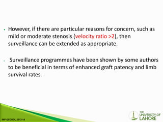 ⦁ However, if there are particular reasons for concern, such as
mild or moderate stenosis (velocity ratio >2), then
surveillance can be extended as appropriate.
⦁ Surveillance programmes have been shown by some authors
to be beneficial in terms of enhanced graft patency and limb
survival rates.
 