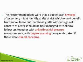 ⦁ Their recommendations were that a duplex scan 6 weeks
after surgery might identify grafts at risk which would benefit
from surveillance but that those grafts without signs of
concern at 6 weeks could be best managed with clinical
follow up, together with ankle/brachial pressure
measurements, with duplex scanning being undertaken if
there were clinical concerns.
 