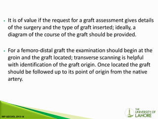 ⦁ It is of value if the request for a graft assessment gives details
of the surgery and the type of graft inserted; ideally, a
diagram of the course of the graft should be provided.
⦁ For a femoro-distal graft the examination should begin at the
groin and the graft located; transverse scanning is helpful
with identification of the graft origin. Once located the graft
should be followed up to its point of origin from the native
artery.
 