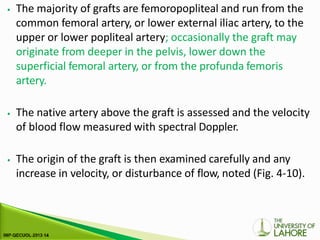 ⦁ The majority of grafts are femoropopliteal and run from the
common femoral artery, or lower external iliac artery, to the
upper or lower popliteal artery; occasionally the graft may
originate from deeper in the pelvis, lower down the
superficial femoral artery, or from the profunda femoris
artery.
⦁ The native artery above the graft is assessed and the velocity
of blood flow measured with spectral Doppler.
⦁ The origin of the graft is then examined carefully and any
increase in velocity, or disturbance of flow, noted (Fig. 4-10).
 