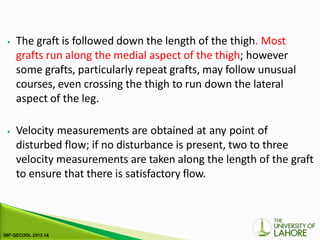 ⦁ The graft is followed down the length of the thigh. Most
grafts run along the medial aspect of the thigh; however
some grafts, particularly repeat grafts, may follow unusual
courses, even crossing the thigh to run down the lateral
aspect of the leg.
⦁ Velocity measurements are obtained at any point of
disturbed flow; if no disturbance is present, two to three
velocity measurements are taken along the length of the graft
to ensure that there is satisfactory flow.
 