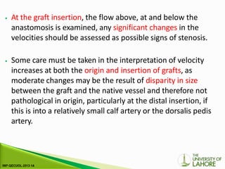 ⦁ At the graft insertion, the flow above, at and below the
anastomosis is examined, any significant changes in the
velocities should be assessed as possible signs of stenosis.
⦁ Some care must be taken in the interpretation of velocity
increases at both the origin and insertion of grafts, as
moderate changes may be the result of disparity in size
between the graft and the native vessel and therefore not
pathological in origin, particularly at the distal insertion, if
this is into a relatively small calf artery or the dorsalis pedis
artery.
 