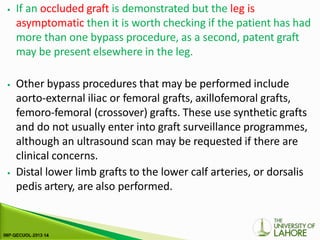 ⦁ If an occluded graft is demonstrated but the leg is
asymptomatic then it is worth checking if the patient has had
more than one bypass procedure, as a second, patent graft
may be present elsewhere in the leg.
⦁ Other bypass procedures that may be performed include
aorto-external iliac or femoral grafts, axillofemoral grafts,
femoro-femoral (crossover) grafts. These use synthetic grafts
and do not usually enter into graft surveillance programmes,
although an ultrasound scan may be requested if there are
clinical concerns.
⦁ Distal lower limb grafts to the lower calf arteries, or dorsalis
pedis artery, are also performed.
 