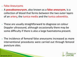 ⦁ False Aneurysms
⦁ A pseudoaneurysm, also known as a false aneurysm, is a
collection of blood that forms between the two outer layers
of an artery, the tunica media and the tunica adventitia.
⦁ These are usually straightforward to diagnose on colour
Doppler ultrasound, although occasionally there may be
some difficulty if there is also a large haematoma present.
⦁ The incidence of femoral false aneurysms increased as more
interventional procedures were carried out through femoral
puncture sites.
 