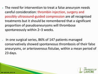 ⦁ The need for intervention to treat a false aneurysm needs
careful consideration: thrombin injection, surgery and
possibly ultrasound-guided compression are all recognised
treatments but it should be remembered that a significant
proportion of pseudoaneurysms will thrombose
spontaneously within 2–3 weeks.
⦁ In one surgical series, 86% of 147 patients managed
conservatively showed spontaneous thrombosis of their false
aneurysms, or arteriovenous fistulae, within a mean period of
23 days.
 