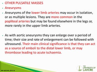 ⦁ OTHER PULSATILE MASSES
⦁ Aneurysms
⦁ Aneurysms of the lower limb arteries may occur in isolation,
or as multiple lesions. They are more common in the
popliteal arteries but may be found elsewhere in the legs or,
more rarely in the upper limb arteries.
⦁ As with aortic aneurysms they can enlarge over a period of
time; their size and rate of enlargement can be followed with
ultrasound. Their main clinical significance is that they can act
as a source of emboli to the distal lower limb, or may
thrombose leading to acute ischaemia.
 