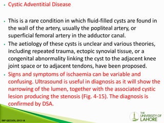 ⦁ Cystic Adventitial Disease
⦁ This is a rare condition in which fluid-filled cysts are found in
the wall of the artery, usually the popliteal artery, or
superficial femoral artery in the adductor canal.
⦁ The aetiology of these cysts is unclear and various theories,
including repeated trauma, ectopic synovial tissue, or a
congenital abnormality linking the cyst to the adjacent knee
joint space or to adjacent tendons, have been proposed.
⦁ Signs and symptoms of ischaemia can be variable and
confusing. Ultrasound is useful in diagnosis as it will show the
narrowing of the lumen, together with the associated cystic
lesion producing the stenosis (Fig. 4-15). The diagnosis is
confirmed by DSA.
 