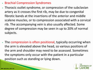 ⦁ Brachial Compression Syndromes
⦁ Thoracic outlet syndrome, or compression of the subclavian
artery as it crosses the first rib, may be due to congenital
fibrotic bands at the insertions of the anterior and middle
scalene muscles, or to compression associated with a cervical
rib. The accompanying vein is also usually affected. Some
degree of compression may be seen in up to 20% of normal
subjects.
⦁ The compression is often positional, typically occurring when
the arm is elevated above the head, so various positions of
the arm and shoulder may need to be assessed. Sometimes
the symptoms only occur with the patient in a particular
position such as standing or lying down.
 
