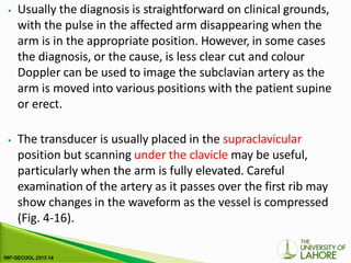 ⦁ Usually the diagnosis is straightforward on clinical grounds,
with the pulse in the affected arm disappearing when the
arm is in the appropriate position. However, in some cases
the diagnosis, or the cause, is less clear cut and colour
Doppler can be used to image the subclavian artery as the
arm is moved into various positions with the patient supine
or erect.
⦁ The transducer is usually placed in the supraclavicular
position but scanning under the clavicle may be useful,
particularly when the arm is fully elevated. Careful
examination of the artery as it passes over the first rib may
show changes in the waveform as the vessel is compressed
(Fig. 4-16).
 