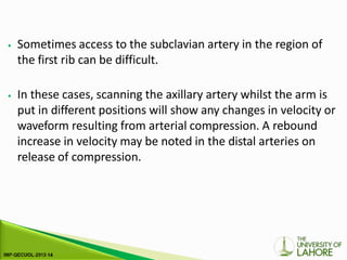 ⦁ Sometimes access to the subclavian artery in the region of
the first rib can be difficult.
⦁ In these cases, scanning the axillary artery whilst the arm is
put in different positions will show any changes in velocity or
waveform resulting from arterial compression. A rebound
increase in velocity may be noted in the distal arteries on
release of compression.
 