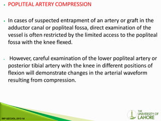 ⦁ POPLITEAL ARTERY COMPRESSION
⦁ In cases of suspected entrapment of an artery or graft in the
adductor canal or popliteal fossa, direct examination of the
vessel is often restricted by the limited access to the popliteal
fossa with the knee flexed.
⦁ However, careful examination of the lower popliteal artery or
posterior tibial artery with the knee in different positions of
flexion will demonstrate changes in the arterial waveform
resulting from compression.
 