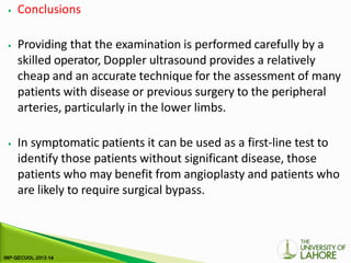 ⦁ Conclusions
⦁ Providing that the examination is performed carefully by a
skilled operator, Doppler ultrasound provides a relatively
cheap and an accurate technique for the assessment of many
patients with disease or previous surgery to the peripheral
arteries, particularly in the lower limbs.
⦁ In symptomatic patients it can be used as a first-line test to
identify those patients without significant disease, those
patients who may benefit from angioplasty and patients who
are likely to require surgical bypass.
 