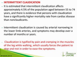 ⦁ INTERMITTENT CLAUDICATION
⦁ It is estimated that intermittent claudication affects
approximately 4.5% of the population aged between 55 to 74
years, and there is evidence that persons with claudication
have a significantly higher mortality rate from cardiac disease
than nonclaudicants.
⦁ Intermittent claudication is caused by arterial narrowing in
the lower limb arteries, and symptoms may develop over a
number of months or years.
⦁ Claudication is typified by pain and cramping in the muscles
of the leg while walking, which usually forces the patient to
stop and rest in order to ease the symptoms.
 