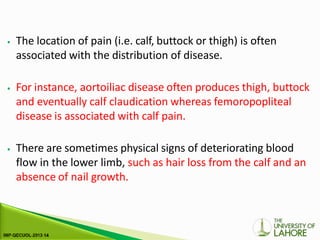 ⦁ The location of pain (i.e. calf, buttock or thigh) is often
associated with the distribution of disease.
⦁ For instance, aortoiliac disease often produces thigh, buttock
and eventually calf claudication whereas femoropopliteal
disease is associated with calf pain.
⦁ There are sometimes physical signs of deteriorating blood
flow in the lower limb, such as hair loss from the calf and an
absence of nail growth.
 