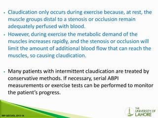 ⦁ Claudication only occurs during exercise because, at rest, the
muscle groups distal to a stenosis or occlusion remain
adequately perfused with blood.
⦁ However, during exercise the metabolic demand of the
muscles increases rapidly, and the stenosis or occlusion will
limit the amount of additional blood flow that can reach the
muscles, so causing claudication.
⦁ Many patients with intermittent claudication are treated by
conservative methods. If necessary, serial ABPI
measurements or exercise tests can be performed to monitor
the patient’s progress.
 