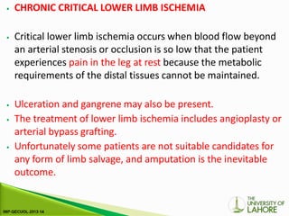 ⦁ CHRONIC CRITICAL LOWER LIMB ISCHEMIA
⦁ Critical lower limb ischemia occurs when blood flow beyond
an arterial stenosis or occlusion is so low that the patient
experiences pain in the leg at rest because the metabolic
requirements of the distal tissues cannot be maintained.
⦁ Ulceration and gangrene may also be present.
⦁ The treatment of lower limb ischemia includes angioplasty or
arterial bypass grafting.
⦁ Unfortunately some patients are not suitable candidates for
any form of limb salvage, and amputation is the inevitable
outcome.
 