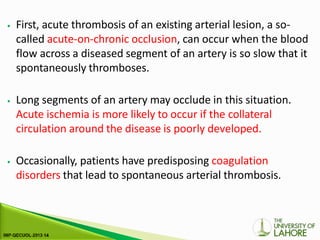 ⦁ First, acute thrombosis of an existing arterial lesion, a so-
called acute-on-chronic occlusion, can occur when the blood
flow across a diseased segment of an artery is so slow that it
spontaneously thromboses.
⦁ Long segments of an artery may occlude in this situation.
Acute ischemia is more likely to occur if the collateral
circulation around the disease is poorly developed.
⦁ Occasionally, patients have predisposing coagulation
disorders that lead to spontaneous arterial thrombosis.
 