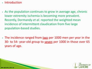 ⦁ Introduction
⦁ As the population continues to grow in average age, chronic
lower extremity ischemia is becoming more prevalent.
Recently, Dormandy et al. reported the weighted mean
incidence of intermittent claudication from five large
population-based studies.
⦁ The incidence ranged from two per 1000 men per year in the
30- to 54- year-old group to seven per 1000 in those over 65
years of age.
 