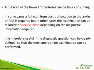 ⦁ A full scan of the lower limb arteries can be time consuming.
⦁ In some cases a full scan from aortic bifurcation to the ankle
or foot is required but in other cases the examination can be
tailored to specific levels depending on the diagnostic
information required.
⦁ It is therefore useful if the diagnostic question can be clearly
defined, so that the most appropriate examination can be
performed.
 