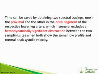 ⦁ Time can be saved by obtaining two spectral tracings, one in
the proximal and the other in the distal segment of the
respective lower leg artery, which in general excludes a
hemodynamically significant obstruction between the two
sampling sites when both show the same flow profile and
normal peak systolic velocity.
 