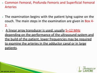 ⦁ Common Femoral, Profunda Femoris and Superficial Femoral
Arteries
⦁ The examination begins with the patient lying supine on the
couch. The main steps in the examination are given in Box 4-
2.
⦁ A linear array transducer is used; usually 5–12 MHz
depending on the performance of the ultrasound system and
the build of the patient, lower frequencies may be required
to examine the arteries in the adductor canal or in large
patients.
 