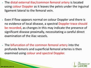 ⦁ The distal external iliac/common femoral artery is located
using colour Doppler as it leaves the pelvis under the inguinal
ligament lateral to the femoral vein.
⦁ Even if flow appears normal on colour Doppler and there is
no evidence of local disease, a spectral Doppler trace should
be recorded, as changes in this may indicate the presence of
significant disease proximally, necessitating a careful direct
examination of the iliac vessels.
⦁ The bifurcation of the common femoral artery into the
profunda femoris and superficial femoral arteries is then
examined using colour and spectral Doppler.
 