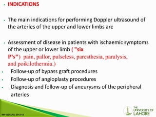 ⦁ INDICATIONS
⦁ The main indications for performing Doppler ultrasound of
the arteries of the upper and lower limbs are
⦁ Assessment of disease in patients with ischaemic symptoms
of the upper or lower limb ( "six
P's") pain, pallor, pulseless, paresthesia, paralysis,
and poikilothermia.)
⦁ Follow-up of bypass graft procedures
⦁ Follow-up of angioplasty procedures
⦁ Diagnosis and follow-up of aneurysms of the peripheral
arteries
 