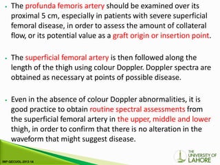 ⦁ The profunda femoris artery should be examined over its
proximal 5 cm, especially in patients with severe superficial
femoral disease, in order to assess the amount of collateral
flow, or its potential value as a graft origin or insertion point.
⦁ The superficial femoral artery is then followed along the
length of the thigh using colour Doppler. Doppler spectra are
obtained as necessary at points of possible disease.
⦁ Even in the absence of colour Doppler abnormalities, it is
good practice to obtain routine spectral assessments from
the superficial femoral artery in the upper, middle and lower
thigh, in order to confirm that there is no alteration in the
waveform that might suggest disease.
 