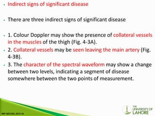 ⦁ Indirect signs of significant disease
⦁ There are three indirect signs of significant disease
⦁ 1. Colour Doppler may show the presence of collateral vessels
in the muscles of the thigh (Fig. 4-3A).
⦁ 2. Collateral vessels may be seen leaving the main artery (Fig.
4-3B).
⦁ 3. The character of the spectral waveform may show a change
between two levels, indicating a segment of disease
somewhere between the two points of measurement.
 