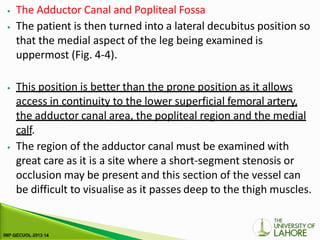 ⦁ The Adductor Canal and Popliteal Fossa
⦁ The patient is then turned into a lateral decubitus position so
that the medial aspect of the leg being examined is
uppermost (Fig. 4-4).
⦁ This position is better than the prone position as it allows
access in continuity to the lower superficial femoral artery,
the adductor canal area, the popliteal region and the medial
calf.
⦁ The region of the adductor canal must be examined with
great care as it is a site where a short-segment stenosis or
occlusion may be present and this section of the vessel can
be difficult to visualise as it passes deep to the thigh muscles.
 
