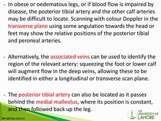 ⦁ In obese or oedematous legs, or if blood flow is impaired by
disease, the posterior tibial artery and the other calf arteries
may be difficult to locate. Scanning with colour Doppler in the
transverse plane using some angulation towards the head or
feet may show the relative positions of the posterior tibial
and peroneal arteries.
⦁ Alternatively, the associated veins can be used to identify the
region of the relevant artery: squeezing the foot or lower calf
will augment flow in the deep veins, allowing these to be
identified in either a longitudinal or transverse scan plane.
⦁ The posterior tibial artery can also be located as it passes
behind the medial malleolus, where its position is constant,
and then followed back up the leg.
 