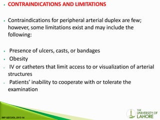 ⦁ CONTRAINDICATIONS AND LIMITATIONS
⦁ Contraindications for peripheral arterial duplex are few;
however, some limitations exist and may include the
following:
⦁ Presence of ulcers, casts, or bandages
⦁ Obesity
⦁ IV or catheters that limit access to or visualization of arterial
structures
⦁ Patients’ inability to cooperate with or tolerate the
examination
 