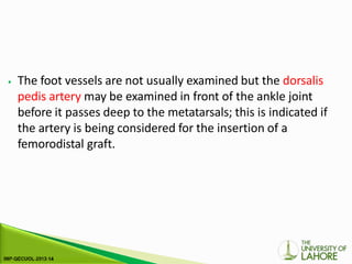 ⦁ The foot vessels are not usually examined but the dorsalis
pedis artery may be examined in front of the ankle joint
before it passes deep to the metatarsals; this is indicated if
the artery is being considered for the insertion of a
femorodistal graft.
 