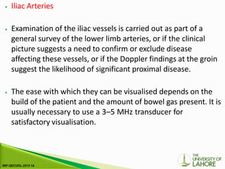 ⦁ Iliac Arteries
⦁ Examination of the iliac vessels is carried out as part of a
general survey of the lower limb arteries, or if the clinical
picture suggests a need to confirm or exclude disease
affecting these vessels, or if the Doppler findings at the groin
suggest the likelihood of significant proximal disease.
⦁ The ease with which they can be visualised depends on the
build of the patient and the amount of bowel gas present. It is
usually necessary to use a 3–5 MHz transducer for
satisfactory visualisation.
 
