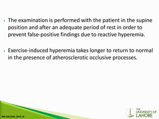 ⦁ The examination is performed with the patient in the supine
position and after an adequate period of rest in order to
prevent false-positive findings due to reactive hyperemia.
⦁ Exercise-induced hyperemia takes longer to return to normal
in the presence of atherosclerotic occlusive processes.
 