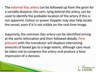 ⦁ The external iliac artery can be followed up from the groin for
a variable distance; the vein, lying behind the artery, can be
used to identify the probable location of the artery if this is
not apparent. Colour or power Doppler may also help locate
the vessel, even if it is not visible on the real-time image.
⦁ Superiorly, the common iliac artery can be identified arising
at the aortic bifurcation and then followed distally. Firm
pressure with the transducer will displace intervening
amounts of bowel gas to a large extent, although care must
be taken not to compress the artery and produce a false
impression of a stenosis.
 
