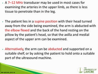 ⦁ A 7–12 MHz transducer may be used in most cases for
examining the arteries in the upper limb, as there is less
tissue to penetrate than in the leg.
⦁ The patient lies in a supine position with their head turned
away from the side being examined, the arm is abducted with
the elbow flexed and the back of the hand resting on the
pillow by the patient’s head, so that the axilla and medial
aspect of the upper arm can be examined.
⦁ Alternatively, the arm can be abducted and supported on a
suitable shelf, or by asking the patient to hold onto a suitable
part of the ultrasound machine.
 