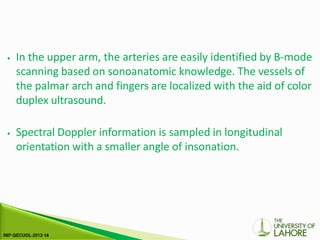 ⦁ In the upper arm, the arteries are easily identified by B-mode
scanning based on sonoanatomic knowledge. The vessels of
the palmar arch and fingers are localized with the aid of color
duplex ultrasound.
⦁ Spectral Doppler information is sampled in longitudinal
orientation with a smaller angle of insonation.
 
