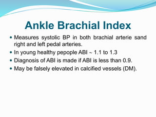 Ankle Brachial Index
 Measures systolic BP in both brachial arterie sand
right and left pedal arteries.
 In young healthy pepople ABI  1.1 to 1.3
 Diagnosis of ABI is made if ABI is less than 0.9.
 May be falsely elevated in calcified vessels (DM).
 
